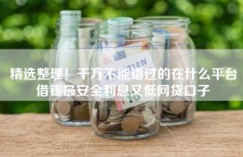 精选整理！千万不能错过的在什么平台借钱最安全利息又低网贷口子