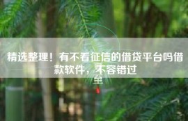 精选整理！有不看征信的借贷平台吗借款软件，不容错过