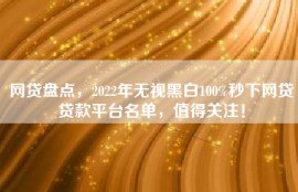 网贷盘点，2022年无视黑白100%秒下网贷贷款平台名单，值得关注！