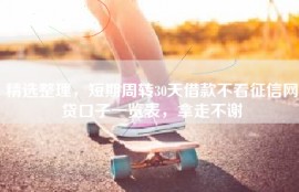 精选整理，短期周转30天借款不看征信网贷口子一览表，拿走不谢