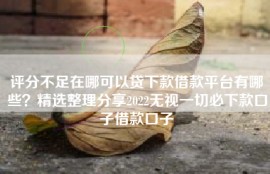 评分不足在哪可以贷下款借款平台有哪些？精选整理分享2022无视一切必下款口子借款口子
