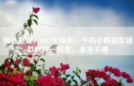 精选整理，2022无视黑一千的小额贷款借款软件一览表，拿走不谢