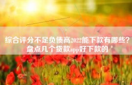 综合评分不足负债高2022能下款有哪些？盘点几个贷款app好下款的