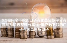 2022黑户必下款的口子有哪些贷款平台有哪些？精选整理分享2022黑户必下款的口子有哪些网贷口子