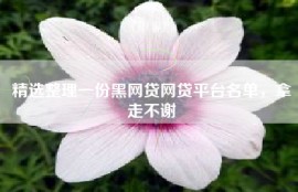精选整理一份黑网贷网贷平台名单，拿走不谢