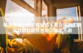 精选整理一份不看征信不看负债的大额贷款借款软件名单，拿走不谢