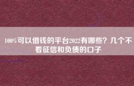 100%可以借钱的平台2022有哪些？几个不看征信和负债的口子