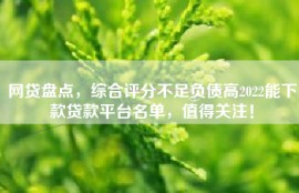 网贷盘点，综合评分不足负债高2022能下款贷款平台名单，值得关注！