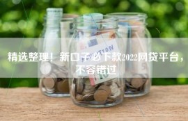 精选整理！新口子必下款2022网贷平台，不容错过