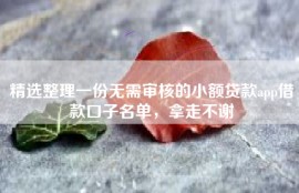 精选整理一份无需审核的小额贷款app借款口子名单，拿走不谢