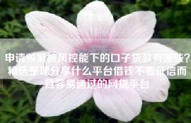 申请频繁被风控能下的口子贷款有哪些？精选整理分享什么平台借钱不看征信而且容易通过的网贷平台