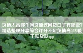 负债太高哪个网贷能过网贷口子有哪些？精选整理分享综合评分不足负债高2022能下款贷款app