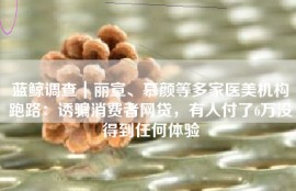 蓝鲸调查｜丽宣、慕颜等多家医美机构跑路：诱骗消费者网贷，有人付了6万没得到任何体验