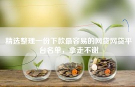 精选整理一份下款最容易的网贷网贷平台名单，拿走不谢