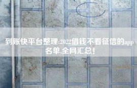 到账快平台整理:2022借钱不看征信的app名单,全网汇总！