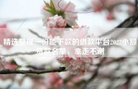 精选整理一份能下款的借款平台2022小额贷款名单，拿走不谢