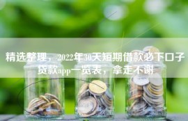 精选整理，2022年30天短期借款必下口子贷款app一览表，拿走不谢