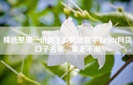 精选整理一份能下款的借款平台2022网贷口子名单，拿走不谢