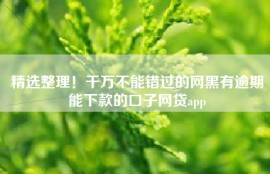 精选整理！千万不能错过的网黑有逾期能下款的口子网贷app