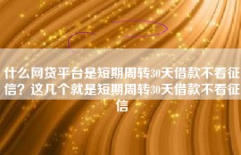 什么网贷平台是短期周转30天借款不看征信？这几个就是短期周转30天借款不看征信