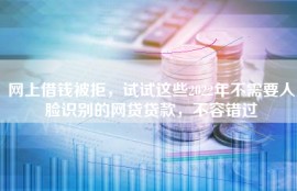 网上借钱被拒，试试这些2022年不需要人脸识别的网贷贷款，不容错过