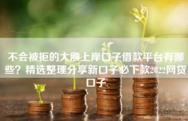 不会被拒的大额上岸口子借款平台有哪些？精选整理分享新口子必下款2022网贷口子