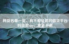 网贷名单一览，有不看征信的借贷平台吗贷款app，拿走不谢