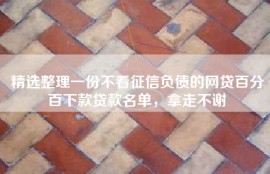 精选整理一份不看征信负债的网贷百分百下款贷款名单，拿走不谢
