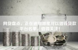 网贷盘点，正在逾期哪里可以借钱贷款平台名单，值得关注！
