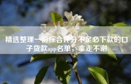 精选整理一份综合评分不足必下款的口子贷款app名单，拿走不谢