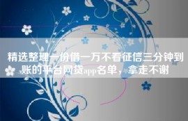 精选整理一份借一万不看征信三分钟到账的平台网贷app名单，拿走不谢