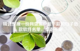 精选整理一份网贷黑户能下款的口子借款软件名单，拿走不谢
