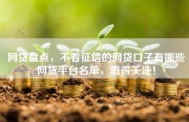 网贷盘点，不看征信的网贷口子有哪些网贷平台名单，值得关注！