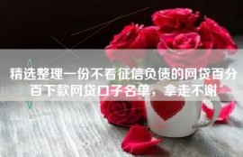精选整理一份不看征信负债的网贷百分百下款网贷口子名单，拿走不谢