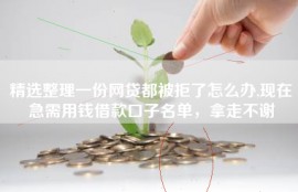 精选整理一份网贷都被拒了怎么办,现在急需用钱借款口子名单，拿走不谢