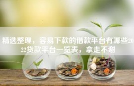 精选整理，容易下款的借款平台有哪些2022贷款平台一览表，拿走不谢