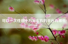 可以一次性借十万元左右的平台有哪些?