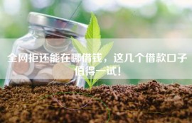 全网拒还能在哪借钱，这几个借款口子值得一试！