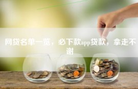 网贷名单一览，必下款app贷款，拿走不谢