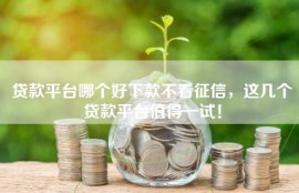 贷款平台哪个好下款不看征信，这几个贷款平台值得一试！