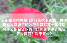 公积金贷款剩余10多万贷款未还清，再使用本人及妻子的公积金贷款买一套住房房子公积金贷款首付比例是多少？能贷多少额度？利率多少？