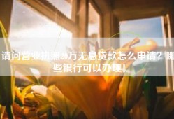 请问营业执照20万无息贷款怎么申请？哪些银行可以办理！