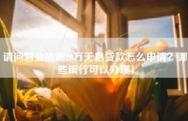 请问营业执照20万无息贷款怎么申请？哪些银行可以办理！