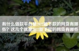 有什么借款平台是2022能下款的网贷有哪些？这几个就是2022能下款的网贷有哪些