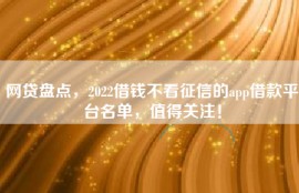 网贷盘点，2022借钱不看征信的app借款平台名单，值得关注！