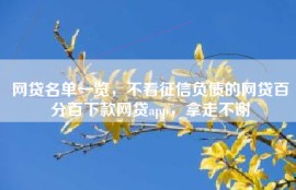 网贷名单一览，不看征信负债的网贷百分百下款网贷app，拿走不谢