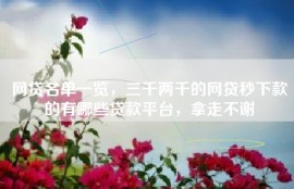 网贷名单一览，三千两千的网贷秒下款的有哪些贷款平台，拿走不谢