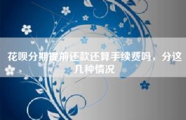 花呗分期提前还款还算手续费吗，分这几种情况