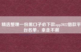 精选整理一份黑口子必下款app2022借款平台名单，拿走不谢