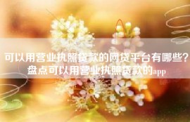 可以用营业执照贷款的网贷平台有哪些？盘点可以用营业执照贷款的app